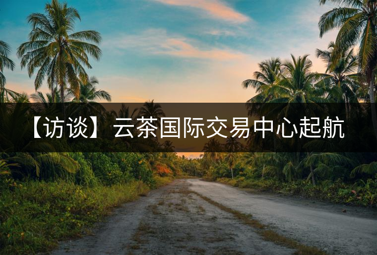 【訪談】云茶國際交易中心起航，市場定價權(quán)花落誰家？