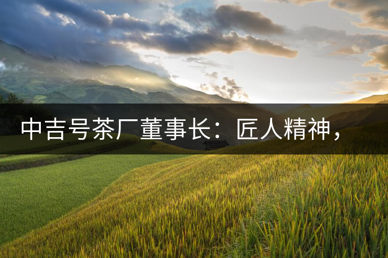 中吉號(hào)茶廠董事長(zhǎng)：匠人精神，普洱茶人成就大業(yè)的砝碼