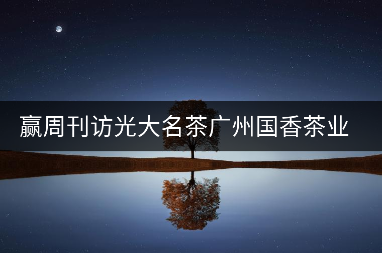 贏周刊訪光大名茶廣州國香茶業(yè)有限公司董事長張澤國 贏周刊訪光大名茶廣州國香茶業(yè)有限公司董事長張澤國