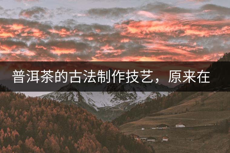 普洱茶的古法制作技藝，原來在徐霞客的筆記中就有記載
