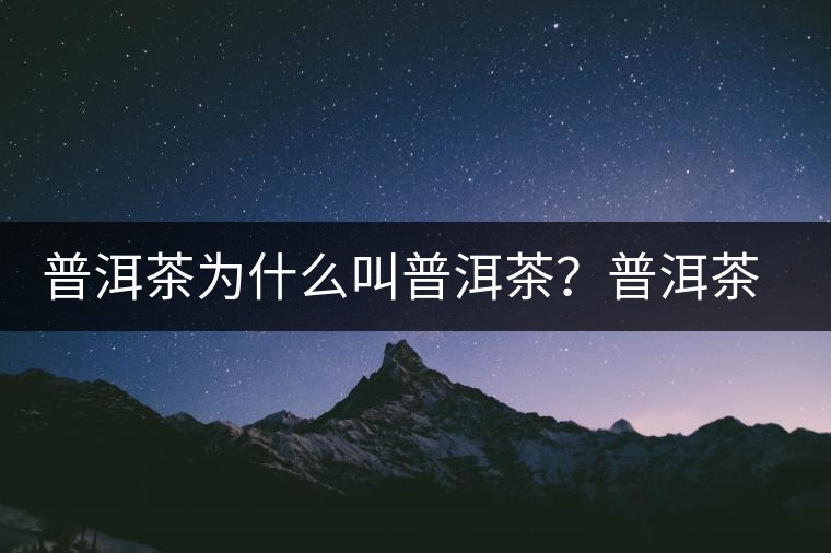 普洱茶為什么叫普洱茶？普洱茶神話史料都在這了