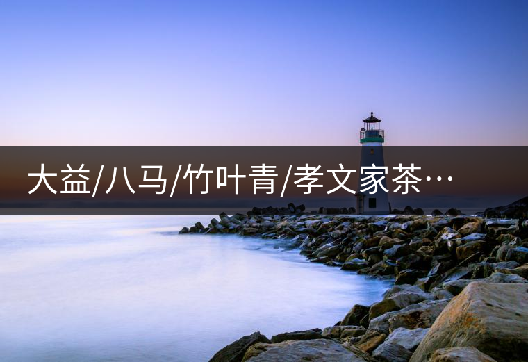 大益/八馬/竹葉青/孝文家茶…你被哪個茶企的文案攻陷過？