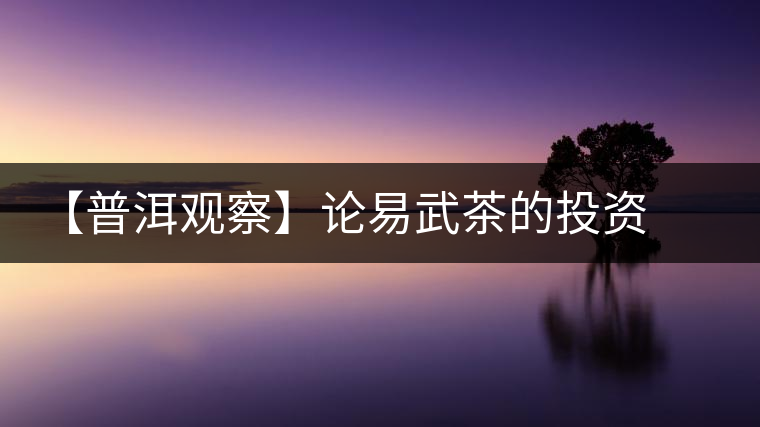 【普洱觀察】論易武茶的投資價(jià)值 【普洱觀察】論易武茶的投資價(jià)值