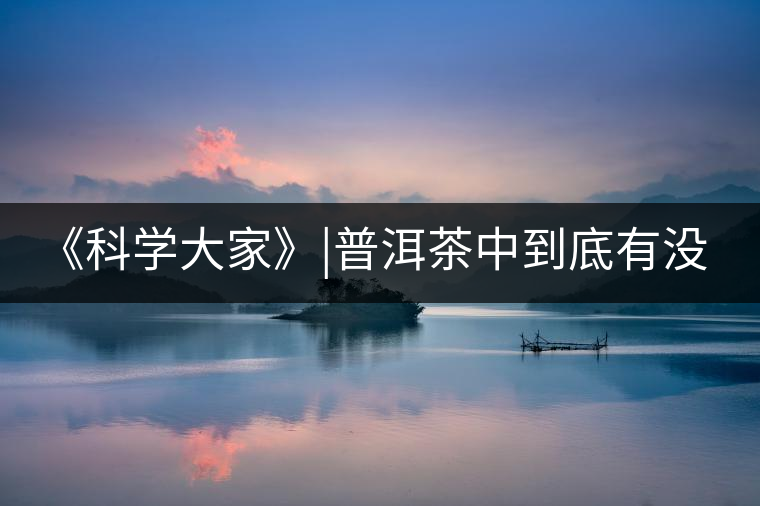 《科學(xué)大家》|普洱茶中到底有沒有致癌物黃曲霉素？