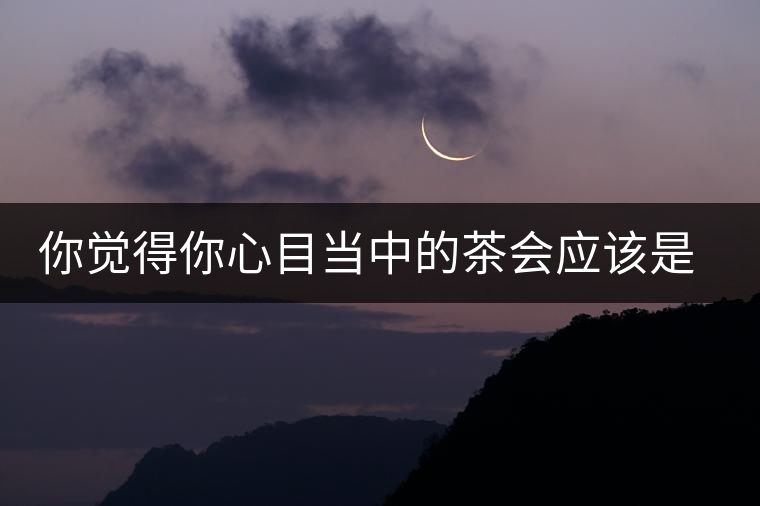 你覺(jué)得你心目當(dāng)中的茶會(huì)應(yīng)該是怎樣的 你覺(jué)得你心目當(dāng)中的茶會(huì)應(yīng)該是怎樣的