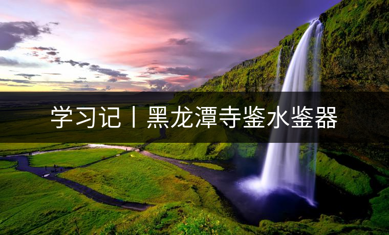 學習記丨黑龍?zhí)端妈b水鑒器