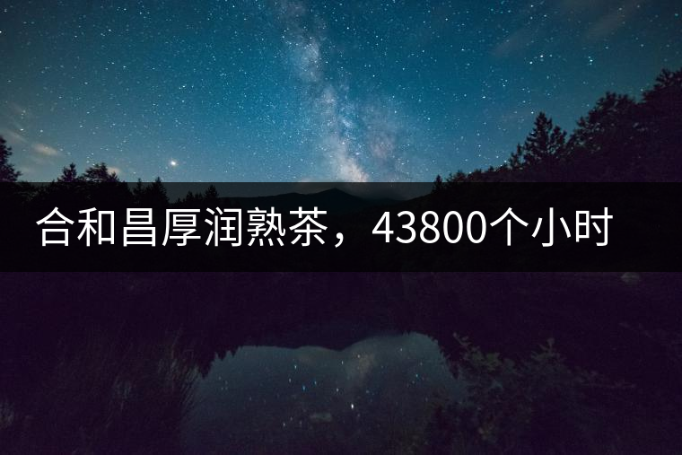 合和昌厚潤(rùn)熟茶，43800個(gè)小時(shí)把時(shí)光轉(zhuǎn)化成嘗得到的味道！