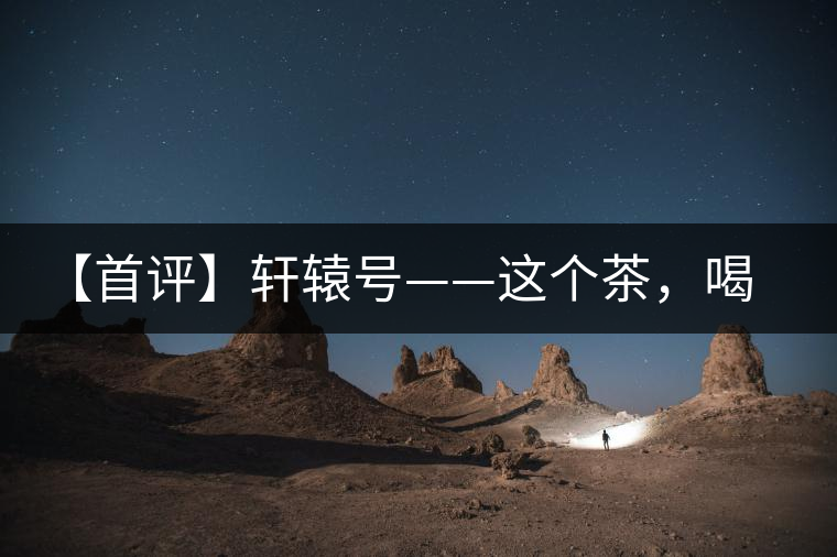 【首評(píng)】軒轅號(hào)——這個(gè)茶，喝的就是優(yōu)秀的綜合感受
