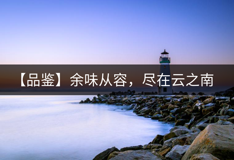 【品鑒】余味從容，盡在云之南，玉之紅