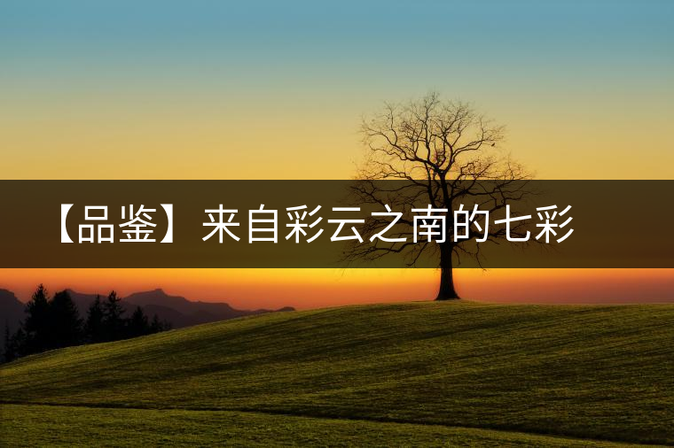 【品鑒】來自彩云之南的七彩印象 【品鑒】來自彩云之南的七彩印象