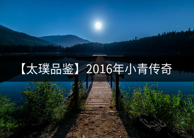 【太璞品鑒】2016年小青傳奇 【太璞品鑒】2016年小青傳奇