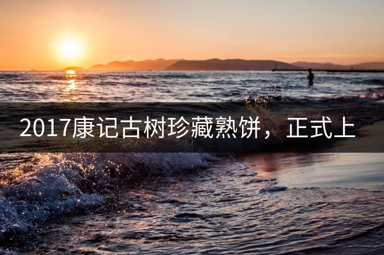 2017康記古樹珍藏熟餅，正式上市！