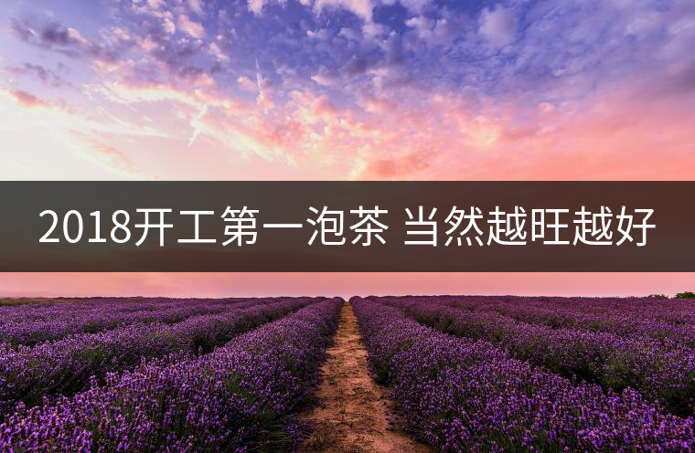 2018開工第一泡茶 當(dāng)然越旺越好 2018開工第一泡茶 當(dāng)然越旺越好