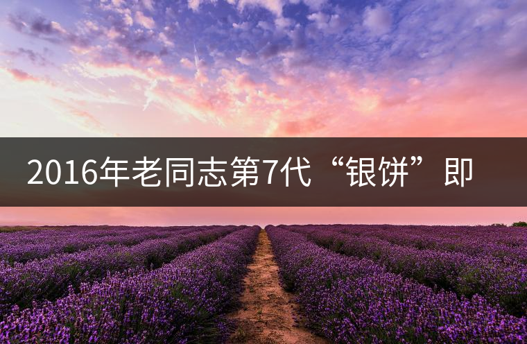 2016年老同志第7代“銀餅”即將上市