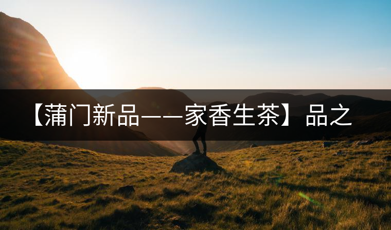【蒲門新品——家香生茶】品之，是家的味道，存之，是家的思念