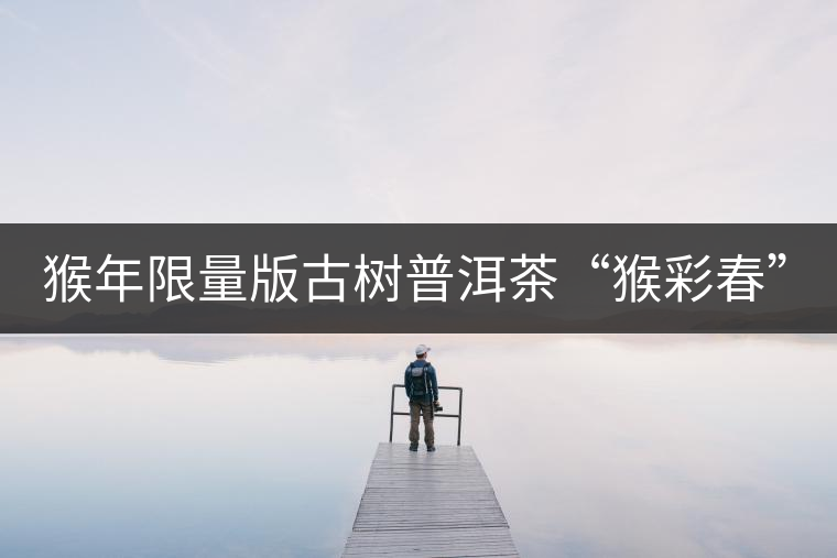 猴年限量版古樹(shù)普洱茶“猴彩春”隆重上市！