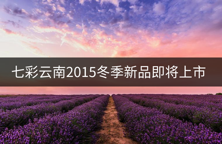 七彩云南2015冬季新品即將上市，敬請(qǐng)期待！
