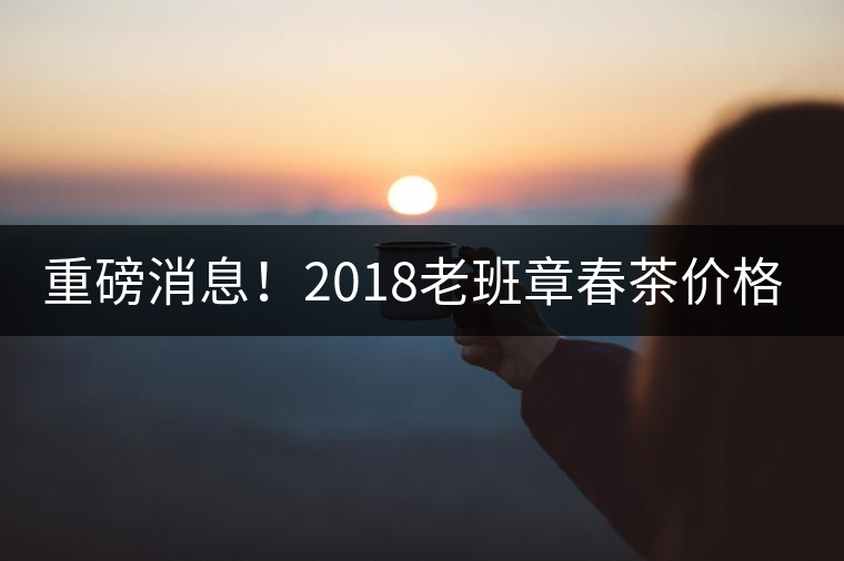 重磅消息！2018老班章春茶價格已定！漲價已成定局！