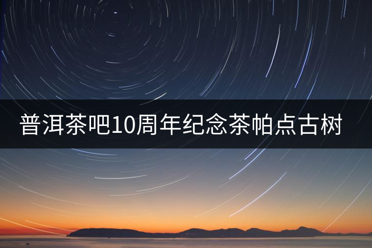 普洱茶吧10周年紀念茶帕點古樹茶實時播報 普洱茶吧10周年紀念茶帕點古樹茶實時播報