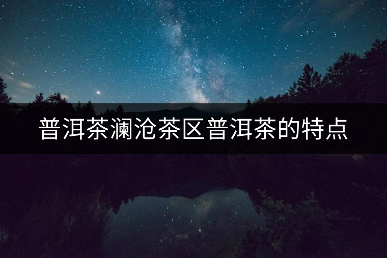 普洱茶瀾滄茶區(qū)普洱茶的特點(diǎn) 普洱茶瀾滄茶區(qū)普洱茶的特點(diǎn)