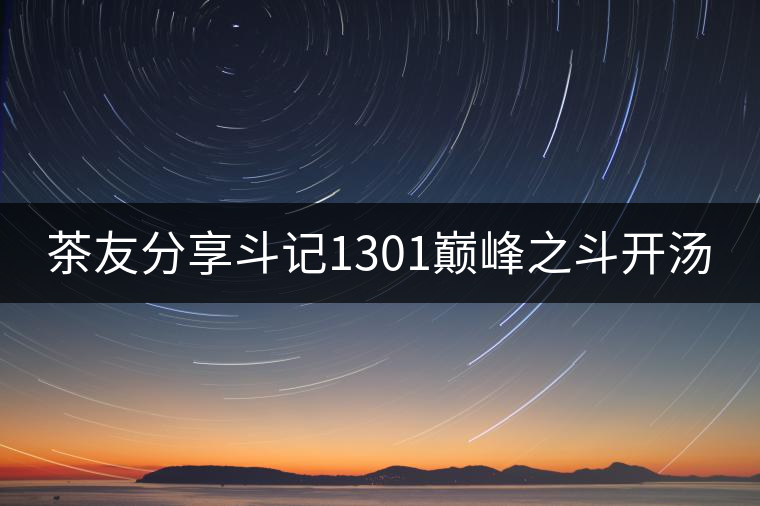 茶友分享斗記1301巔峰之斗開(kāi)湯 茶友分享斗記1301巔峰之斗開(kāi)湯
