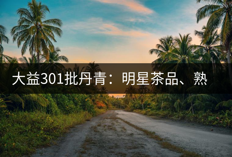 大益301批丹青：明星茶品、熟茶典范