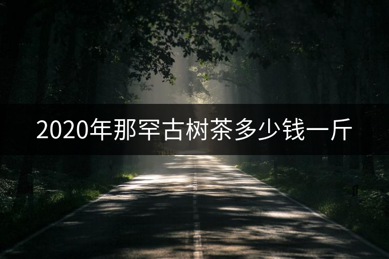 2020年那罕古樹茶多少錢一斤 2020年那罕古樹茶多少錢一斤