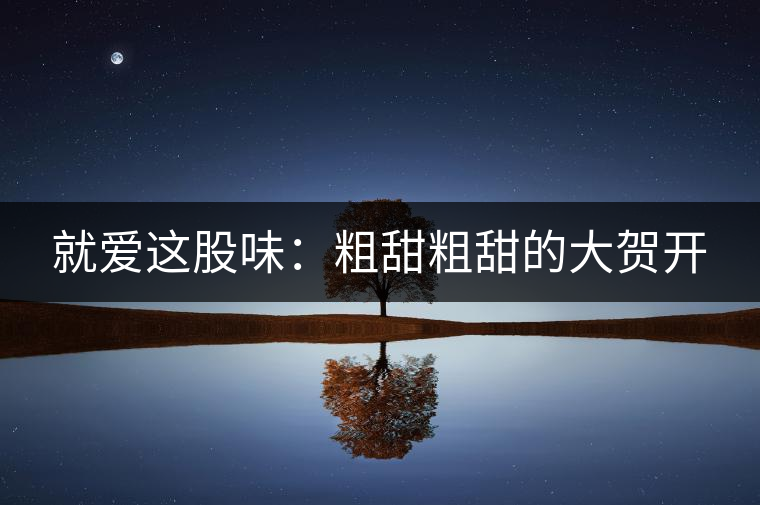 就愛(ài)這股味:粗甜粗甜的大賀開(kāi) 就愛(ài)這股味:粗甜粗甜的大賀開(kāi)