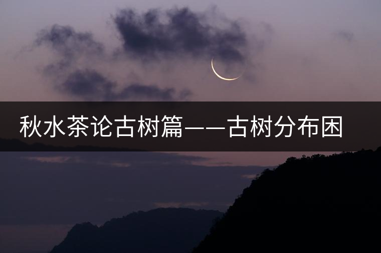 秋水茶論古樹(shù)篇——古樹(shù)分布困鹿山篇 秋水茶論古樹(shù)篇——古樹(shù)分布困鹿山篇
