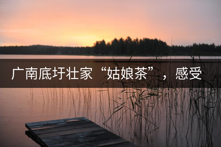 廣南底圩壯家“姑娘茶”，感受壯家的韻味