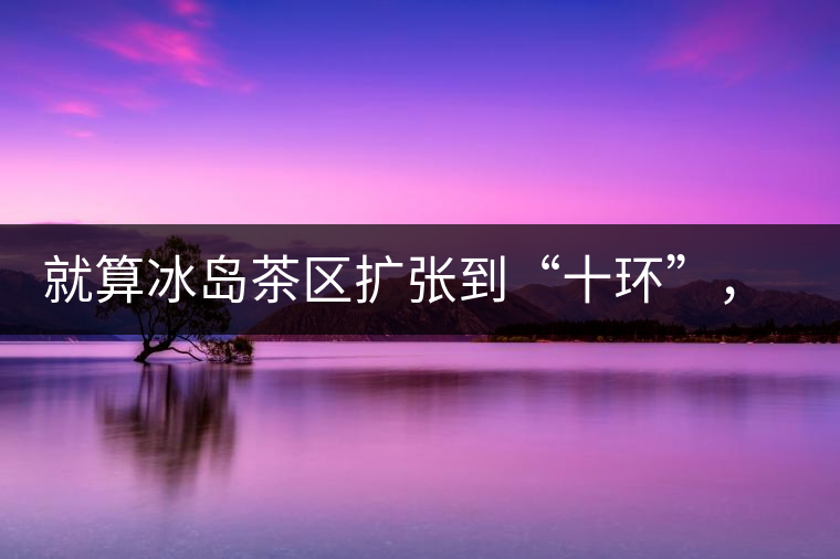 就算冰島茶區(qū)擴張到“十環(huán)”，我們也要在二環(huán)內建個別墅