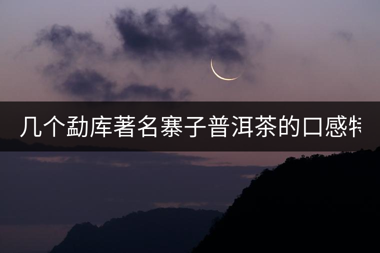 幾個(gè)勐庫著名寨子普洱茶的口感特點(diǎn)！