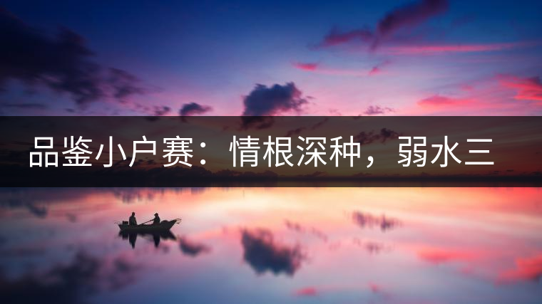 品鑒小戶賽：情根深種，弱水三千我只取一瓢香濃
