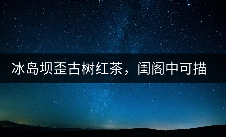 冰島壩歪古樹紅茶，閨閣中可描龍繡鳳