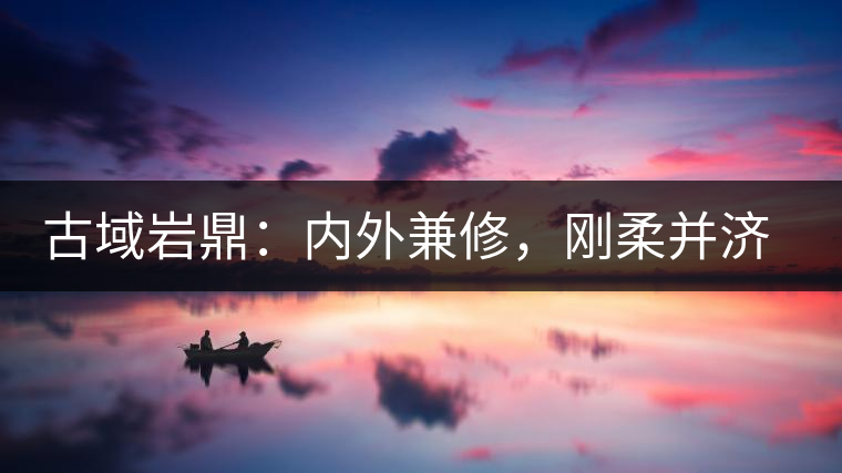 古域巖鼎：內(nèi)外兼修，剛?cè)岵?jì)，像娜罕一樣活著！