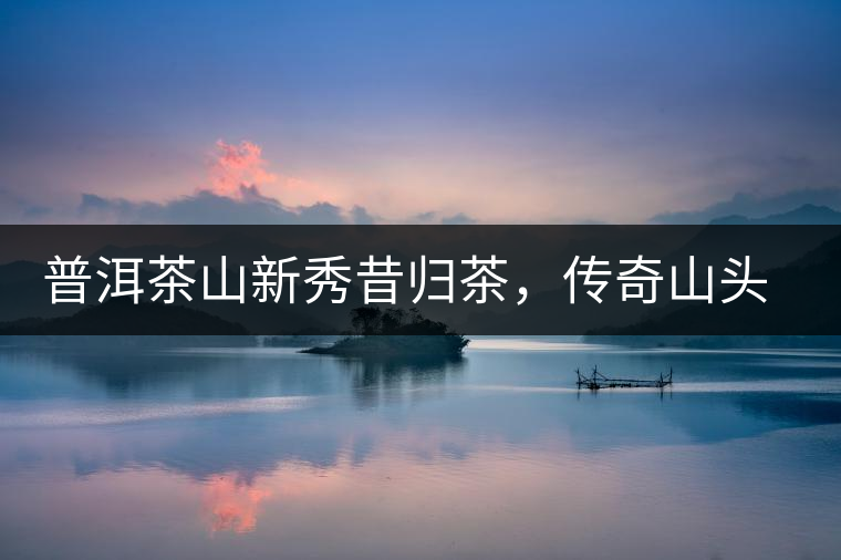 普洱茶山新秀昔歸茶，傳奇山頭是怎樣煉成的？
