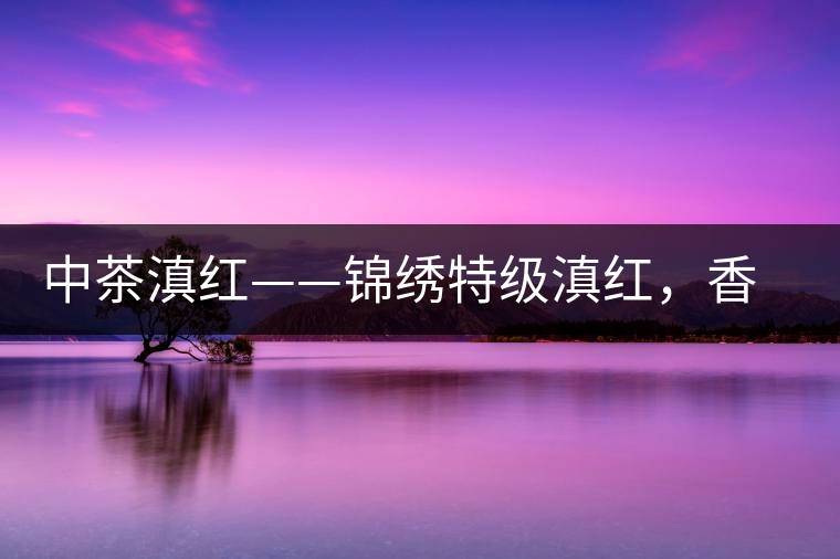 中茶滇紅——錦繡特級滇紅，香甜高揚滋味鮮爽