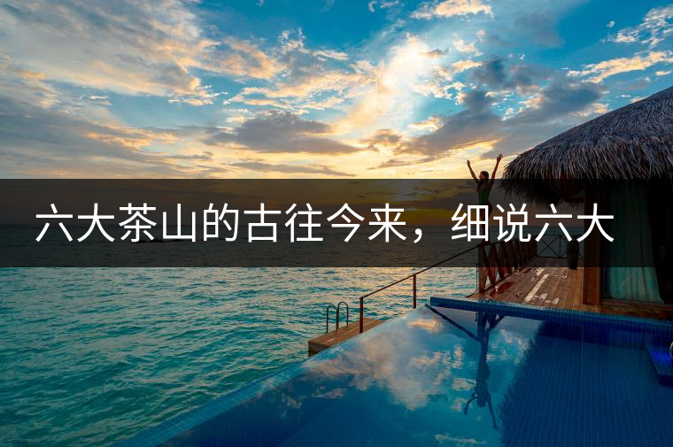 六大茶山的古往今來，細(xì)說六大茶山佳話