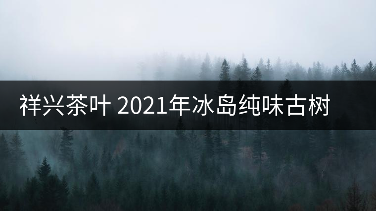 祥興茶葉 2021年冰島純味古樹春茶品質(zhì)好嗎？