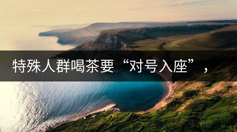 特殊人群喝茶要“對(duì)號(hào)入座”，不同體質(zhì)的人喝不同屬性的茶