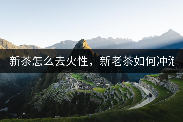 新茶怎么去火性，新老茶如何沖泡？