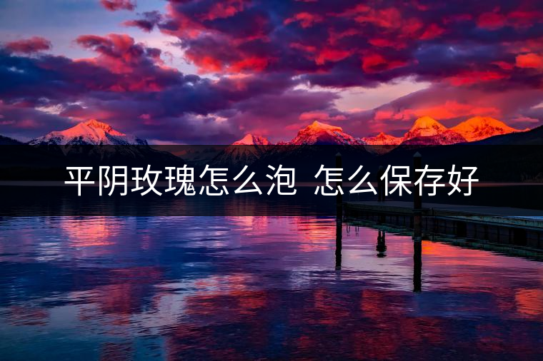 平陰玫瑰怎么泡  怎么保存好