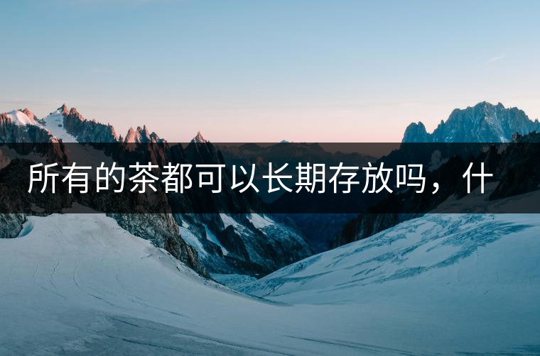 所有的茶都可以長(zhǎng)期存放嗎，什么需要搶鮮喝？
