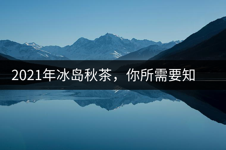 2021年冰島秋茶，你所需要知道的七個(gè)事實(shí)