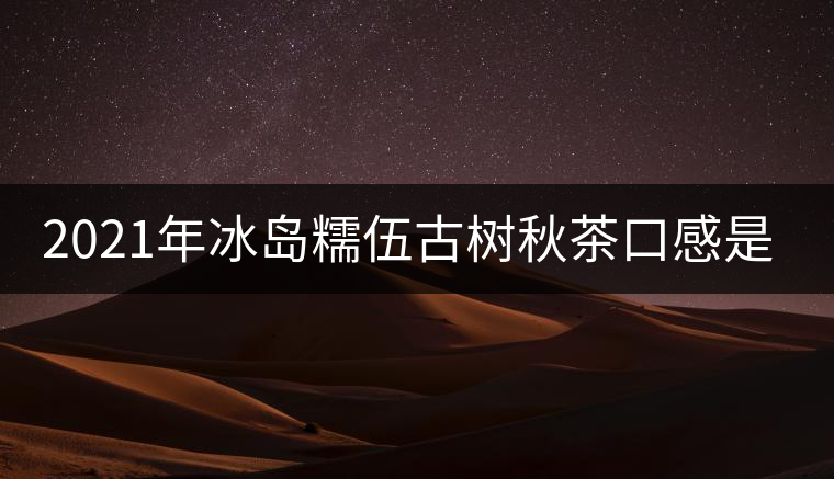 2021年冰島糯伍古樹秋茶口感是什么？