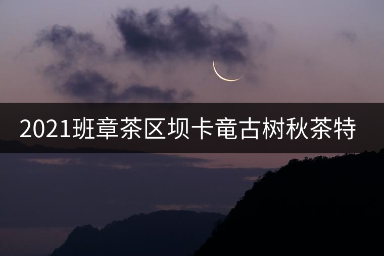 2021班章茶區(qū)壩卡竜古樹秋茶特點！