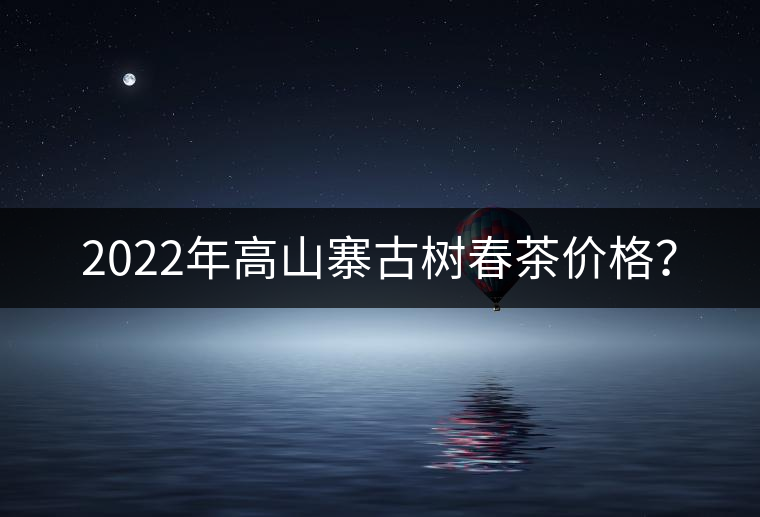 2022年高山寨古樹春茶價格？
