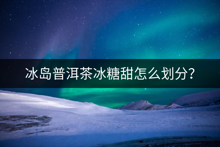 冰島普洱茶冰糖甜怎么劃分？