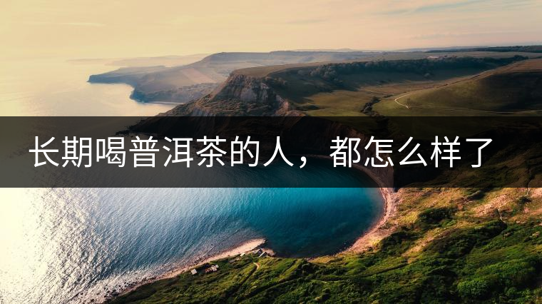 長期喝普洱茶的人，都怎么樣了？為你總結(jié)：或可得到3個好處