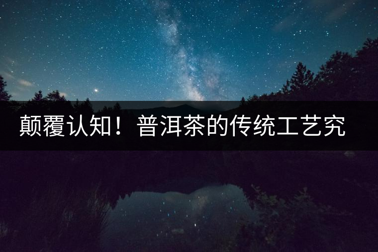 顛覆認(rèn)知！普洱茶的傳統(tǒng)工藝究竟是什么？